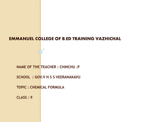 NAME OF THE TEACHER : CHINCHU .P
SCHOOL : GOV.V H S S VEERANAKAVU
TOPIC : CHEMICAL FORMULA
CLASS : 9
EMMANUEL COLLEGE OF B.ED TRAINING VAZHICHAL
 