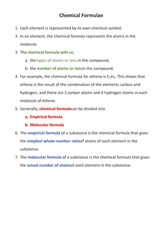 Chemical Formulae
1. Each element is represented by its own chemical symbol.
2. In an element, the chemical formula represents the atoms in the
molecule.
3. The chemical formula tells us:
a. the types of atoms or ions in the compound,
b. the number of atoms or ionsin the compound,
4. For example, the chemical formula for ethene is C2H4. This shows that
ethene is the result of the combination of the elements carbon and
hydrogen, and there are 2 carbon atoms and 4 hydrogen atoms in each
molecule of ethene.
5. Generally, chemical formulacan be divided into
a. Empirical formula
b. Molecular formula
6. The empirical formula of a substance is the chemical formula that gives
the simplest whole-number ratioof atoms of each element in the
substance.
7. The molecular formula of a substance is the chemical formula that gives
the actual number of atomsof each element in the substance.

 