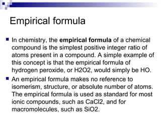 Empirical formula
 In chemistry, the empirical formula of a chemical
compound is the simplest positive integer ratio of
atoms present in a compound. A simple example of
this concept is that the empirical formula of
hydrogen peroxide, or H2O2, would simply be HO.
 An empirical formula makes no reference to
isomerism, structure, or absolute number of atoms.
The empirical formula is used as standard for most
ionic compounds, such as CaCl2, and for
macromolecules, such as SiO2.
 