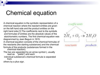 Chemical equation
A chemical equation is the symbolic representation of a
chemical reaction where the reactant entities are given
on the left hand side and the product entities on the
right hand side.[1] The coefficients next to the symbols
and formulae of entities are the absolute values of the
stoichiometric numbers. The first chemical equation was
diagrammed by Jean Beguin in 1615.
A chemical equation consists of the chemical formulas of
the reactants (the starting substances) and the chemical
formula of the products (substances formed in the
chemical reaction).
The two are separated by an arrow symbol (, usually
read as "yields") and each
individual substance's chemical formula is separated
from
others by a plus sign.
 