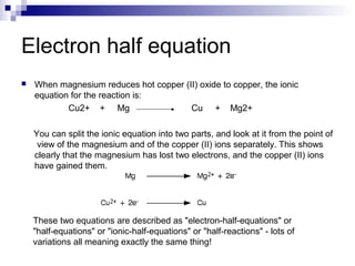 Electron half equation
 When magnesium reduces hot copper (II) oxide to copper, the ionic
equation for the reaction is:
Cu2+ + Mg Cu + Mg2+
You can split the ionic equation into two parts, and look at it from the point of
view of the magnesium and of the copper (II) ions separately. This shows
clearly that the magnesium has lost two electrons, and the copper (II) ions
have gained them.
These two equations are described as "electron-half-equations" or
"half-equations" or "ionic-half-equations" or "half-reactions" - lots of
variations all meaning exactly the same thing!
 