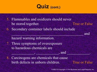 Quiz (cont.)
5. Flammables and oxidizers should never
be stored together. True or False
6. Secondary container labels should include
______________________________________ and
hazard warning information.
7. Three symptoms of overexposure
to hazardous chemicals are
____________, ____________, and ____________.
8. Carcinogens are chemicals that cause
birth defects in unborn children. True or False
11006115 Copyright Business and Legal Reports, Inc.
 