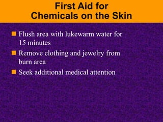 First Aid for
Chemicals on the Skin
 Flush area with lukewarm water for
15 minutes
 Remove clothing and jewelry from
bur...