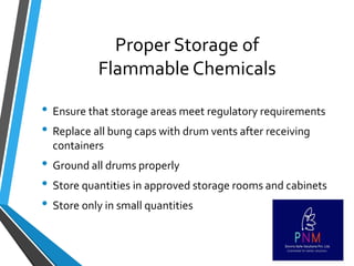Proper Storage of
Flammable Chemicals
• Ensure that storage areas meet regulatory requirements
• Replace all bung caps with drum vents after receiving
containers
• Ground all drums properly
• Store quantities in approved storage rooms and cabinets
• Store only in small quantities
 