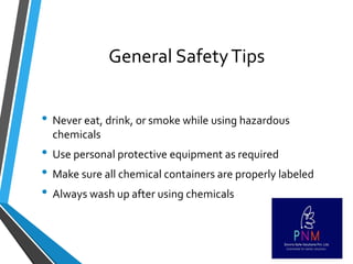 General SafetyTips
• Never eat, drink, or smoke while using hazardous
chemicals
• Use personal protective equipment as required
• Make sure all chemical containers are properly labeled
• Always wash up after using chemicals
 