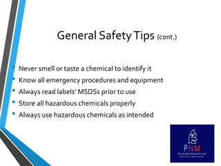 General SafetyTips (cont.)
• Never smell or taste a chemical to identify it
• Know all emergency procedures and equipment
• Always read labels’ MSDSs prior to use
• Store all hazardous chemicals properly
• Always use hazardous chemicals as intended
 