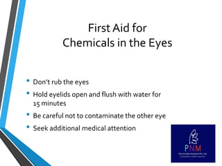 First Aid for
Chemicals in the Eyes
• Don’t rub the eyes
• Hold eyelids open and flush with water for
15 minutes
• Be careful not to contaminate the other eye
• Seek additional medical attention
 