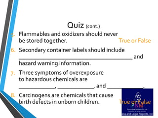 Quiz (cont.)
5. Flammables and oxidizers should never
be stored together. True or False
6. Secondary container labels should include
______________________________________ and
hazard warning information.
7. Three symptoms of overexposure
to hazardous chemicals are
____________, ____________, and ____________.
8. Carcinogens are chemicals that cause
birth defects in unborn children. True or False
11006115 Copyright Business and Legal Reports, Inc.
 