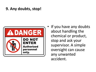 9. Any doubts, stop!
• If you have any doubts
about handling the
chemical or product,
stop and ask your
supervisor. A simple
oversight can cause
any unwanted
accident.
 