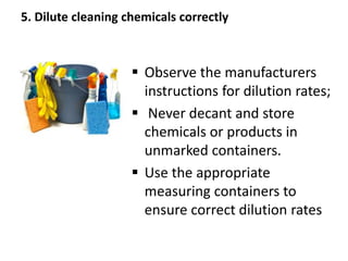 5. Dilute cleaning chemicals correctly
 Observe the manufacturers
instructions for dilution rates;
 Never decant and store
chemicals or products in
unmarked containers.
 Use the appropriate
measuring containers to
ensure correct dilution rates
 