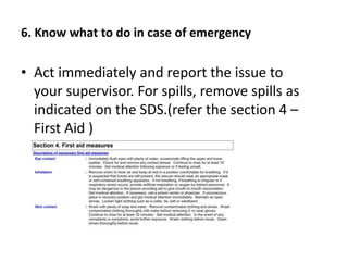 6. Know what to do in case of emergency
• Act immediately and report the issue to
your supervisor. For spills, remove spills as
indicated on the SDS.(refer the section 4 –
First Aid )
 