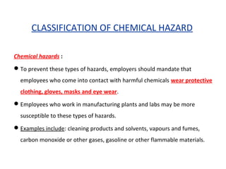 CLASSIFICATION OF CHEMICAL HAZARD
Chemical hazards :
To prevent these types of hazards, employers should mandate that
employees who come into contact with harmful chemicals wear protective
clothing, gloves, masks and eye wear.
Employees who work in manufacturing plants and labs may be more
susceptible to these types of hazards.
Examples include: cleaning products and solvents, vapours and fumes,
carbon monoxide or other gases, gasoline or other flammable materials.
 