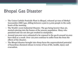 Bhopal Gas Disaster
• The Union Carbide Pesticide Plant in Bhopal, released 40 tons of Methyl
Isocyanides (MIC) gas, killing between 2,500 to 5,000 people in the early
hours of the morning.
• The World’s worst Industrial Disaster. The gas being heavier than air,
started entering into the homes of the unwary population. Many who
panicked and ran out also got crushed in stampedes.
• Around 500,000 were estimated to be exposed to the gas & around 20,000
have died as a result. Over 120,000 continue to suffer from the from the
effects of the disaster.
• The Bhopal disaster brought into sharp focus the unprecedented potential
of hazardous chemical release in terms of loss of life, health, injury and
evacuation.

 