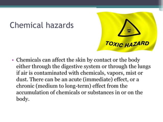 Chemical hazards

• Chemicals can affect the skin by contact or the body
either through the digestive system or through the lungs
if air is contaminated with chemicals, vapors, mist or
dust. There can be an acute (immediate) effect, or a
chronic (medium to long-term) effect from the
accumulation of chemicals or substances in or on the
body.

 