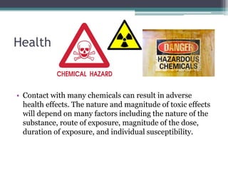 Health

• Contact with many chemicals can result in adverse
health effects. The nature and magnitude of toxic effects
will depend on many factors including the nature of the
substance, route of exposure, magnitude of the dose,
duration of exposure, and individual susceptibility.

 