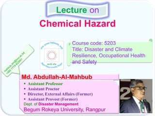 Chemical Hazard
Lecture on
Md. Abdullah-Al-Mahbub
 Assistant Professor
 Assistant Proctor
 Director, External Affairs (Former)
 Assistant Provost (Former)
Dept. of Disaster Management
Begum Rokeya University, Rangpur
Course code: 5203
Title: Disaster and Climate
Resilience, Occupational Health
and Safety
 
