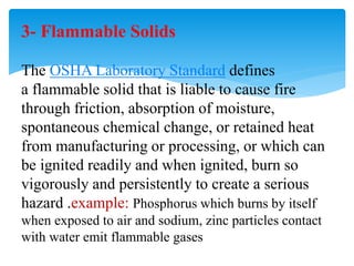 3- Flammable Solids
The OSHA Laboratory Standard defines
a flammable solid that is liable to cause fire
through friction, absorption of moisture,
spontaneous chemical change, or retained heat
from manufacturing or processing, or which can
be ignited readily and when ignited, burn so
vigorously and persistently to create a serious
hazard .example: Phosphorus which burns by itself
when exposed to air and sodium, zinc particles contact
with water emit flammable gases
 
