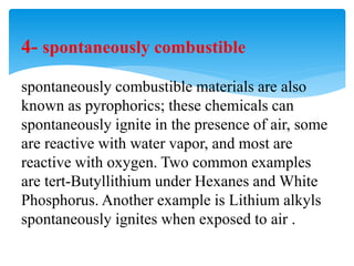 4- spontaneously combustible
spontaneously combustible materials are also
known as pyrophorics; these chemicals can
spontaneously ignite in the presence of air, some
are reactive with water vapor, and most are
reactive with oxygen. Two common examples
are tert-Butyllithium under Hexanes and White
Phosphorus. Another example is Lithium alkyls
spontaneously ignites when exposed to air .
 