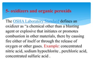 5- oxidizers and organic peroxids
The OSHA Laboratory Standard defines an
oxidizer as “a chemical other than a blasting
agent or explosive that initiates or promotes
combustion in other materials, there by causing
fire either of itself or through the release of
oxygen or other gases. Example: concentrated
nitric acid, sodium hypochlorite , perchloric acid,
concentrated sulfuric acid .
 