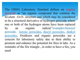 The OSHA Laboratory Standard defines an organic
peroxide as “an organic compound that contains the
bivalent –O-O- structure and which may be considered
to be a structural derivative of hydrogen peroxide where
one or both of the hydrogen atoms have been replaced
by an organic radical.”examples:benzoyl
peroxide, ketone peroxides, diacyl peroxides, dialkyl
peroxides, Oxidizers and organic peroxides are a
concern for laboratory safety due to their ability to
promote and enhance the potential for fires in labs. As a
reminder of the fire triangle , in order to have a fire, you
need
 