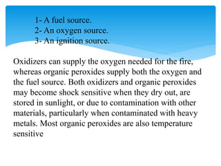 1- A fuel source.
2- An oxygen source.
3- An ignition source.
Oxidizers can supply the oxygen needed for the fire,
whereas organic peroxides supply both the oxygen and
the fuel source. Both oxidizers and organic peroxides
may become shock sensitive when they dry out, are
stored in sunlight, or due to contamination with other
materials, particularly when contaminated with heavy
metals. Most organic peroxides are also temperature
sensitive
 