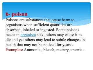 6- poison
Poisons are substances that cause harm to
organisms when sufficient quantities are
absorbed, inhaled or ingested. Some poisons
make an organism sick, others may cause it to
die and yet others may lead to subtle changes in
health that may not be noticed for years .
Examples: Ammonia , bleach, mecury, arsenic .
 