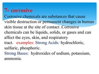 7- corrosive
Corrosive chemicals are substances that cause
visible destruction or permanent changes in human
skin tissue at the site of contact .Corrosive
chemicals can be liquids, solids, or gases and can
affect the eyes, skin, and respiratory
tract. examples: Strong Acids: hydrochloric,
sulfuric, phosphoric.
Strong Bases: hydroxides of sodium, potassium,
ammonia.
 