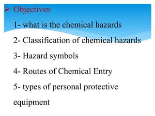  Objectives
1- what is the chemical hazards
2- Classification of chemical hazards
3- Hazard symbols
4- Routes of Chemical Entry
5- types of personal protective
equipment
 
