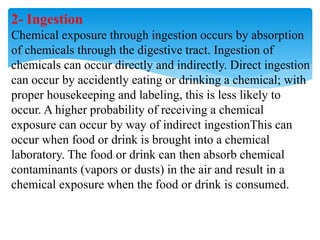 2- Ingestion
Chemical exposure through ingestion occurs by absorption
of chemicals through the digestive tract. Ingestion of
chemicals can occur directly and indirectly. Direct ingestion
can occur by accidently eating or drinking a chemical; with
proper housekeeping and labeling, this is less likely to
occur. A higher probability of receiving a chemical
exposure can occur by way of indirect ingestionThis can
occur when food or drink is brought into a chemical
laboratory. The food or drink can then absorb chemical
contaminants (vapors or dusts) in the air and result in a
chemical exposure when the food or drink is consumed.
 