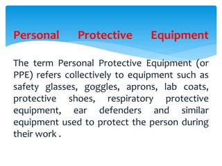 Personal Protective Equipment
The term Personal Protective Equipment (or
PPE) refers collectively to equipment such as
safety glasses, goggles, aprons, lab coats,
protective shoes, respiratory protective
equipment, ear defenders and similar
equipment used to protect the person during
their work .
 