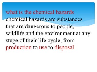 what is the chemical hazards
chemical hazards are substances
that are dangerous to people,
wildlife and the environment at any
stage of their life cycle, from
production to use to disposal.
 