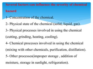 Several factors can influence the severity of chemical
hazard
1- Concentration of the chemical.
2- Physical state of the chemical (solid, liquid, gas).
3- Physical processes involved in using the chemical
(cutting, grinding, heating, cooling).
4- Chemical processes involved in using the chemical
(mixing with other chemicals, purification, distillation).
5- Other processes(improper storage , addition of
moisture, storage in sunlight, refrigeration).
 