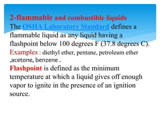 2-flammable and combustible liquids
The OSHA Laboratory Standard defines a
flammable liquid as any liquid having a
flashpoint below 100 degrees F (37.8 degrees C).
Examples : diethyl ether, pentane, petroleum ether
,acetone, benzene .
Flashpoint is defined as the minimum
temperature at which a liquid gives off enough
vapor to ignite in the presence of an ignition
source.
 