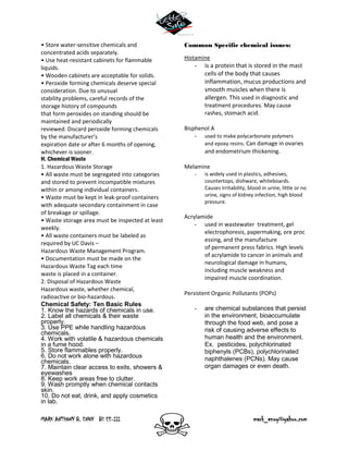 MARK ANTHONY B. ENOY BS EE-III mark_enoy@yahoo.com
• Store water-sensitive chemicals and
concentrated acids separately.
• Use heat-resistant cabinets for flammable
liquids.
• Wooden cabinets are acceptable for solids.
• Peroxide forming chemicals deserve special
consideration. Due to unusual
stability problems, careful records of the
storage history of compounds
that form peroxides on standing should be
maintained and periodically
reviewed. Discard peroxide forming chemicals
by the manufacturer’s
expiration date or after 6 months of opening,
whichever is sooner.
H. Chemical Waste
1. Hazardous Waste Storage
• All waste must be segregated into categories
and stored to prevent incompatible mixtures
within or among individual containers.
• Waste must be kept in leak-proof containers
with adequate secondary containment in case
of breakage or spillage.
• Waste storage area must be inspected at least
weekly.
• All waste containers must be labeled as
required by UC Davis –
Hazardous Waste Management Program.
• Documentation must be made on the
Hazardous Waste Tag each time
waste is placed in a container.
2. Disposal of Hazardous Waste
Hazardous waste, whether chemical,
radioactive or bio-hazardous.
Chemical Safety: Ten Basic Rules
1. Know the hazards of chemicals in use.
2. Label all chemicals & their waste
properly.
3. Use PPE while handling hazardous
chemicals.
4. Work with volatile & hazardous chemicals
in a fume hood.
5. Store flammables properly.
6. Do not work alone with hazardous
chemicals.
7. Maintain clear access to exits, showers &
eyewashes
8. Keep work areas free to clutter.
9. Wash promptly when chemical contacts
skin.
10. Do not eat, drink, and apply cosmetics
in lab.
Common Specific chemical issues:
Histamine
- is a protein that is stored in the mast
cells of the body that causes
inflammation, mucus productions and
smooth muscles when there is
allergen. This used in diagnostic and
treatment procedures. May cause
rashes, stomach acid.
Bisphenol A
- used to make polycarbonate polymers
and epoxy resins. Can damage in ovaries
and endometrium thickening.
Melamine
- is widely used in plastics, adhesives,
countertops, dishware, whiteboards.
Causes Irritability, blood in urine, little or no
urine, signs of kidney infection, high blood
pressure.
Acrylamide
- used in wastewater treatment, gel
electrophoresis, papermaking, ore proc
essing, and the manufacture
of permanent press fabrics. High levels
of acrylamide to cancer in animals and
neurological damage in humans,
including muscle weakness and
impaired muscle coordination.
Persistent Organic Pollutants (POPs)
- are chemical substances that persist
in the environment, bioaccumulate
through the food web, and pose a
risk of causing adverse effects to
human health and the environment.
Ex. pesticides, polychlorinated
biphenyls (PCBs), polychlorinated
naphthalenes (PCNs). May cause
organ damages or even death.
 