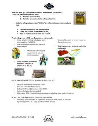 MARK ANTHONY B. ENOY BS EE-III mark_enoy@yahoo.com
How do you get information about hazardous chemicals?
- You can get information two ways:
1. from the product label,
2. from the product material safety data sheet.
- Material safety data sheets or “MSDSs” are information sheets on products
that:
• tells what chemicals are in the product,
• what the hazards of the chemicals are,
• how to protect yourself from the hazards.
Protecting yourself from hazardous chemicals
- Know what is in the product your work
with (read the “MSDSs”)
- Use the smallest amount of a chemical
to do the job
- Maintain machinery and
equipment to prevent
leaks or releases
- Using available ventilation
to reduce amounts of
chemicals in the air,
- Keeping lids, doors or covers closed on
chemical processes
- Wearing necessary personal protective
equipment.
IF YOU HAVE BEEN EXPOSED TO A CHEMICAL AND FEEL SICK:
- Let your instructor or supervisor know
- Find out what the chemical was
- Follow the first aid directions in the MSDS
- Get medical attention as needed
- Check your (PPE) Personal Protective equipment before going back to the area.
IN THE CASE OF A LEAK OR SPILL, PROTECT YOURSELF BY:
- Informing your instructor or supervisor of unusual odors, spills, or releases
By leaving an area of a large spill or chemical release
 