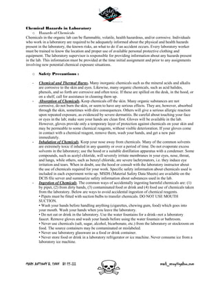 MARK ANTHONY B. ENOY BS EE-III mark_enoy@yahoo.com
Chemical Hazards in Laboratory
o Hazards of Chemicals
Chemicals in the organic lab can be flammable, volatile, health hazardous, and/or corrosive. Individuals
who work in a laboratory are required to be adequately informed about the physical and health hazards
present in the laboratory, the known risks, an what to do if an accident occurs. Every laboratory worker
must be trained to know the location and proper use of available personal protective clothing and
equipment. The laboratory supervisor is responsible for providing information about any hazards present
in the lab. This information must be provided at the time initial assignment and prior to any assignments
involving new potential chemical exposure situations.
o Safety Precautions :
- Chemical and Thermal Burns. Many inorganic chemicals such as the mineral acids and alkalis
are corrosive to the skin and eyes. Likewise, many organic chemicals, such as acid halides,
phenols, and so forth are corrosive and often toxic. If these are spilled on the desk, in the hood, or
on a shelf, call for assistance in cleaning them up.
- Absorption of Chemicals. Keep chemicals off the skin. Many organic substances are not
corrosive, do not burn the skin, or seem to have any serious effects. They are, however, absorbed
through the skin, sometimes with dire consequences. Others will give a serious allergic reaction
upon repeated exposure, as evidenced by severe dermatitis. Be careful about touching your face
or eyes in the lab; make sure your hands are clean first. Gloves will be available in the lab.
However, gloves provide only a temporary layer of protection against chemicals on your skin and
may be permeable to some chemical reagents, without visible deterioration. If your gloves come
in contact with a chemical reagent, remove them, wash your hands, and get a new pair
immediately.
- Inhalation of Chemicals. Keep your nose away from chemicals. Many of the common solvents
are extremely toxic if inhaled in any quantity or over a period of time. Do not evaporate excess
solvents in the laboratory; use the hood or a suitable distillation apparatus with a condenser. Some
compounds, such as acetyl chloride, will severely irritate membranes in your eyes, nose, throat,
and lungs, while others, such as benzyl chloride, are severe lachrymators, i.e. they induce eye
irritation and tears. When in doubt, use the hood or consult with the laboratory instructor about
the use of chemicals required for your work. Specific safety information about chemicals used is
included in each experiment write up. MSDS (Material Safety Data Sheets) are available on the
DCIS file server and summarize safety information about substances used in the lab.
- Ingestion of Chemicals. The common ways of accidentally ingesting harmful chemicals are: (1)
by pipet, (2) from dirty hands, (3) contaminated food or drink and (4) food use of chemicals taken
from the laboratory. Below are ways to avoid accidental ingestion of chemical reagents.
• Pipets must be fitted with suction bulbs to transfer chemicals. DO NOT USE MOUTH
SUCTION.
• Wash your hands before handling anything (cigarettes, chewing gum, food) which goes into
your mouth. Wash your hands when you leave the laboratory.
• Do not eat or drink in the laboratory. Use the water fountains for a drink--not a laboratory
faucet. Remove gloves and wash your hands before using the water fountain or bathroom.
• Never use chemicals (salt, sugar, alcohol, bicarbonate, etc.) from the laboratory or stockroom on
food. The source containers may be contaminated or mislabeled.
• Never use laboratory glassware as a food or drink container.
• Never store food or drink in a laboratory refrigerator or ice machine. Never consume ice from a
laboratory ice machine.
 