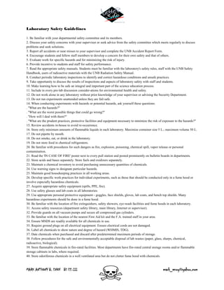 MARK ANTHONY B. ENOY BS EE-III mark_enoy@yahoo.com
Laboratory Safety Guidelines
1. Be familiar with your departmental safety committee and its members.
2. Discuss your safety concerns with your supervisor or seek advice from the safety committee which meets regularly to discuss
problems and seek solutions.
3. Report all accidents or near misses to your supervisor and complete the UNB Accident Report Form.
4. Encourage students and fellow staff members to develop a concern for their own safety and that of others.
5. Evaluate work for specific hazards and for minimizing the risk of injury.
6. Provide incentive to students and staff for safety performance.
7. Read the appropriate safety manuals. Students must be familiar with the laboratory's safety rules, staff with the UNB Safety
Handbook, users of radioactive materials with the UNB Radiation Safety Manual.
8. Conduct periodic laboratory inspections to identify and correct hazardous conditions and unsafe practices.
9. Take opportunity to discuss the results of inspections and aspects of laboratory safety with staff and students.
10. Make learning how to be safe an integral and important part of the science education process.
11. Include in every pre-lab discussion consider-ations for environmental health and safety.
12. Do not work alone in any laboratory without prior knowledge of your supervisor or advising the Security Department.
13. Do not run experiments unattended unless they are fail-safe.
14. When conducting experiments with hazards or potential hazards, ask yourself these questions:
. "What are the hazards?"
. "What are the worst possible things that could go wrong?"
. "How will I deal with them?"
. "What are the prudent practices, protective facilities and equipment necessary to minimize the risk of exposure to the hazards?"
15. Review accidents in-house to avoid re-occurrence.
16. Store only minimum amounts of flammable liquids in each laboratory. Maximize container size 5 L.; maximum volume 50 L.
17. Do not pipette by mouth.
18. Do not smoke, eat, or drink in the laboratory.
19. Do not store food in chemical refrigerators.
20. Be familiar with procedures for such dangers as fire, explosion, poisoning, chemical spill, vapor release or personal
contamination.
21. Read the 'IN CASE OF FIRE' poster next to every pull station and posted prominently on bulletin boards in departments.
22. Store acids and bases separately. Store fuels and oxidizers separately.
23. Maintain a chemical inventory to avoid purchasing unnecessary quantities of chemicals.
24. Use warning signs to designate particular hazards.
25. Maintain good housekeeping practices in all working areas.
26. Develop specific work practices for individual experiments, such as those that should be conducted only in a fume hood or
involve especially hazardous chemicals.
27. Acquire appropriate safety equipment (spills, PPE, fire).
28. Use safety glasses and lab coats in all laboratories.
29. Use appropriate personal protective equipment - goggles, face shields, gloves, lab coats, and bench top shields. Many
hazardous experiments should be done in a fume hood.
30. Be familiar with the location of fire extinguishers, safety showers, eye-wash facilities and fume hoods in each laboratory.
31. Access safety resources (department safety library, main library, Internet or supervisor).
32. Provide guards on all vacuum pumps and secure all compressed gas cylinders.
33. Be familiar with the location of the nearest First Aid kit and the F.A. trained staff in your area.
34. Ensure MSDS are readily available for all chemicals in use.
35. Require ground plugs on all electrical equipment. Ensure electrical cords are not damaged.
36. Label all chemicals to show nature and degree of hazard (WHMIS, TDG).
37. Date chemicals when purchased and discard after predetermined maximum periods of storage.
38. Follow procedures for the safe and environmentally acceptable disposal of lab wastes (paper, glass, sharps, chemical,
radioactive, biological).
39. Store flammable chemicals in fire-rated facilities. Most departments have fire-rated central storage rooms and/or flammable
storage cabinets in labs, where required.
40. Store odoriferous chemicals in a well ventilated area but do not clutter fume hood with chemicals.
 