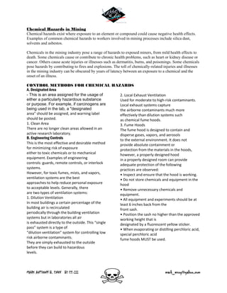 MARK ANTHONY B. ENOY BS EE-III mark_enoy@yahoo.com
Chemical Hazards in Mining
Chemical hazards exist where exposure to an element or compound could cause negative health effects.
Examples of common chemical hazards to workers involved in mining processes include silica dust,
solvents and asbestos.
Chemicals in the mining industry pose a range of hazards to exposed miners, from mild health effects to
death. Some chemicals cause or contribute to chronic health problems, such as heart or kidney disease or
cancer. Others cause acute injuries or illnesses such as dermatitis, burns, and poisonings. Some chemicals
pose hazards by contributing to fires and explosions. The toll of chemically-related injuries and illnesses
in the mining industry can be obscured by years of latency between an exposure to a chemical and the
onset of an illness.
CONTROL METHODS FOR CHEMICAL HAZARDS
A. Designated Area
- This is an area assigned for the usage of
either a particularly hazardous substance
or purpose. For example, if carcinogens are
being used in the lab, a "designated
area" should be assigned, and warning label
should be posted.
1. Clean Area
There are no longer clean areas allowed in an
active research laboratory.
B. Engineering Controls
This is the most effective and desirable method
for minimizing risk of exposure
either to toxic chemicals or to mechanical
equipment. Examples of engineering
controls: guards, remote controls, or interlock
systems.
However, for toxic fumes, mists, and vapors,
ventilation systems are the best
approaches to help reduce personal exposure
to acceptable levels. Generally, there
are two types of ventilation systems:
1. Dilution Ventilation
In most buildings a certain percentage of the
building air is recirculated
periodically through the building ventilation
systems but in laboratories all air
is exhausted directly to the outside. This “single
pass” system is a type of
“dilution ventilation” system for controlling low
risk airborne contaminants.
They are simply exhausted to the outside
before they can build to hazardous
levels.
2. Local Exhaust Ventilation
Used for moderate to high-risk contaminants.
Local exhaust systems capture
the airborne contaminants much more
effectively than dilution systems such
as chemical fume hoods.
3. Fume Hoods
The fume hood is designed to contain and
disperse gases, vapors, and aerosols
to the external environment. It does not
provide absolute containment or
protection from the materials in the hoods,
however, a properly designed hood
in a properly designed room can provide
adequate protection of the following
practices are observed:
• Inspect and ensure that the hood is working.
• Do not store chemicals and equipment in the
hood
• Remove unnecessary chemicals and
equipment.
• All equipment and experiments should be at
least 6 inches back from the
front sash.
• Position the sash no higher than the approved
working height that is
designated by a fluorescent yellow sticker.
• When evaporating or distilling perchloric acid,
special perchloric acid
fume hoods MUST be used.
 