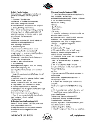 MARK ANTHONY B. ENOY BS EE-III mark_enoy@yahoo.com
C. Work Practice Controls
In most cases, a well-designed set of work
practices is the best risk management
tool.
1. Chemical Transportation
Assure that an unbreakable secondary
container is being used, and that
transport carts are designed for this purpose.
2. Eating, Drinking and Smoking
There should be no eating, drinking, smoking,
chewing of gum or tobacco, application of
cosmetics, storage of utensils, food, or food
containers in the laboratories.
3. Pipetting
Mechanical pipetting aids should always be
used for all pipetting procedures.
Oral pipetting is prohibited.
4. Personal Hygiene
All personnel should wash their hands
immediately after the completion of
any procedure in which chemicals have been
used and when they leave the
laboratory. If hazardous chemical exposures
occur to skin, immediately
shower or wash affected areas.
5. Housekeeping
Keeping the working area clean and orderly
reduces the frequency and
severity of accidents. Here is some common
sense tips:
• Keep aisles, exits, stairs and hallways free of
obstructions.
• Avoid slip hazards by keeping the floor clean
of ice, stoppers, glass beads
or rods, other small items and spilled liquids.
• Keep drawers and cabinet doors closed.
• Never store chemicals on the floor.
• Workspaces and storage areas should be kept
clear of broken glassware,
leftover chemicals and scraps of paper.
• Place all non-contaminated broken glass in
rigid containers clearly marked
"Broken Glass".
D. Standard Operating Procedures (SOP)
Lab staff should prepare a SOP for hazardous
operations as well as the use,
storage and disposal of hazardous materials.
SOPs serve as a training tool for new
workers.
E. Personal Protective Equipment (PPE)
PPE comprises of clothing or equipment that is
used to isolate a worker from
direct exposure to workplace hazards. Examples
of PPE include the following:
• Protective clothing
• Gloves
• Eye Protection
• Respirators
• Harnesses
PPE is used in conjunction with engineering and
administrative controls for
worker protection. It should provide adequate
protection if it is properly worn and
appropriately used. Prior to usage, consult
EH&S (752-1493) to ensure proper
PPE selection.
1. Guidelines for PPE Usage
a) PPE protects differently for each hazard
It does not provide protection against all
hazards. Choose appropriate
PPE depending on the hazard and task you are
performing. Remember:
USING THE WRONG PPE MAY BE AS BAD AS
USING NO PPE!
b) PPE does not eliminate the hazard
Know the limitations of PPE. Follow SAFETY
PRECAUTIONS while
working.
c) Use and maintain PPE properly to ensure its
performance
Having safety goggles does no good if it's
resting on your head.
d) Be aware that there may be hazards with
using PPE
Talk to your supervisor or EH&S before using
PPE.
e) PPE does not protect workers the same way!
PPE should be properly sized and fitted to
ensure its adequacy.
f) Wear more than the minimum PPE!
g) Leave your uniform at work and have it
laundered there if a service is
provided. If you take your uniform home, then
wash it separately to avoid
contaminating other clothes.
h) Take off your jewelry (i.e. rings and watches).
 