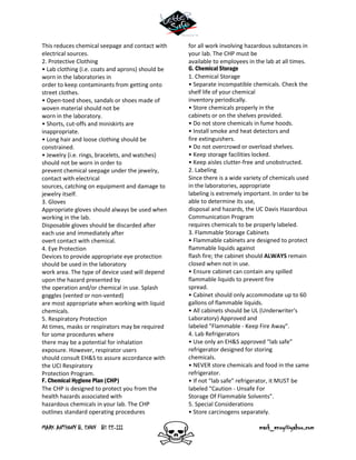 MARK ANTHONY B. ENOY BS EE-III mark_enoy@yahoo.com
This reduces chemical seepage and contact with
electrical sources.
2. Protective Clothing
• Lab clothing (i.e. coats and aprons) should be
worn in the laboratories in
order to keep contaminants from getting onto
street clothes.
• Open-toed shoes, sandals or shoes made of
woven material should not be
worn in the laboratory.
• Shorts, cut-offs and miniskirts are
inappropriate.
• Long hair and loose clothing should be
constrained.
• Jewelry (i.e. rings, bracelets, and watches)
should not be worn in order to
prevent chemical seepage under the jewelry,
contact with electrical
sources, catching on equipment and damage to
jewelry itself.
3. Gloves
Appropriate gloves should always be used when
working in the lab.
Disposable gloves should be discarded after
each use and immediately after
overt contact with chemical.
4. Eye Protection
Devices to provide appropriate eye protection
should be used in the laboratory
work area. The type of device used will depend
upon the hazard presented by
the operation and/or chemical in use. Splash
goggles (vented or non-vented)
are most appropriate when working with liquid
chemicals.
5. Respiratory Protection
At times, masks or respirators may be required
for some procedures where
there may be a potential for inhalation
exposure. However, respirator users
should consult EH&S to assure accordance with
the UCI Respiratory
Protection Program.
F. Chemical Hygiene Plan (CHP)
The CHP is designed to protect you from the
health hazards associated with
hazardous chemicals in your lab. The CHP
outlines standard operating procedures
for all work involving hazardous substances in
your lab. The CHP must be
available to employees in the lab at all times.
G. Chemical Storage
1. Chemical Storage
• Separate incompatible chemicals. Check the
shelf life of your chemical
inventory periodically.
• Store chemicals properly in the
cabinets or on the shelves provided.
• Do not store chemicals in fume hoods.
• Install smoke and heat detectors and
fire extinguishers.
• Do not overcrowd or overload shelves.
• Keep storage facilities locked.
• Keep aisles clutter-free and unobstructed.
2. Labeling
Since there is a wide variety of chemicals used
in the laboratories, appropriate
labeling is extremely important. In order to be
able to determine its use,
disposal and hazards, the UC Davis Hazardous
Communication Program
requires chemicals to be properly labeled.
3. Flammable Storage Cabinets
• Flammable cabinets are designed to protect
flammable liquids against
flash fire; the cabinet should ALWAYS remain
closed when not in use.
• Ensure cabinet can contain any spilled
flammable liquids to prevent fire
spread.
• Cabinet should only accommodate up to 60
gallons of flammable liquids.
• All cabinets should be UL (Underwriter's
Laboratory) Approved and
labeled "Flammable - Keep Fire Away".
4. Lab Refrigerators
• Use only an EH&S approved “lab safe”
refrigerator designed for storing
chemicals.
• NEVER store chemicals and food in the same
refrigerator.
• If not “lab safe” refrigerator, it MUST be
labeled "Caution - Unsafe For
Storage Of Flammable Solvents".
5. Special Considerations
• Store carcinogens separately.
 