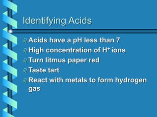 Identifying Acids
 Acids have a pH less than 7
 High concentration of H+ ions
 Turn litmus paper red
 Taste tart
 React with metals to form hydrogen
gas
 