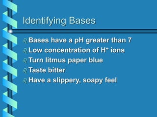Identifying Bases
 Bases have a pH greater than 7
 Low concentration of H+ ions
 Turn litmus paper blue
 Taste bitter
 Have a slippery, soapy feel
 