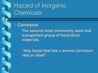 Hazard of Inorganic
Chemicals
 Corrosive
• The second most commonly used and
transported group of hazardous
materials.
• “Any liquid that has a severe corrosion
rate on steel”.
 