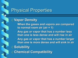 Physical Properties
 Vapor Density
• When the gases and vapors are compared
to normal room air (air = 1)
• Any gas or vapor that has a number less
than one is less dense and will rise in air
• Any gas or vapor that has a number larger
than one is more dense and will sink in air
 Solubility
 Chemical Compatibility
 
