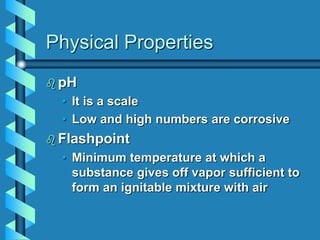 Physical Properties
 pH
• It is a scale
• Low and high numbers are corrosive
 Flashpoint
• Minimum temperature at which a
substance gives off vapor sufficient to
form an ignitable mixture with air
 
