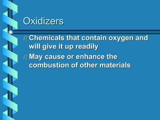 Oxidizers
 Chemicals that contain oxygen and
will give it up readily
 May cause or enhance the
combustion of other materials
 