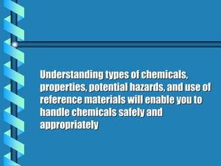 Understanding types of chemicals,
properties, potential hazards, and use of
reference materials will enable you to
handle chemicals safely and
appropriately
 