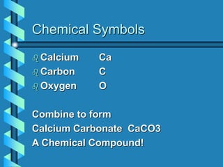 Chemical Symbols
 Calcium Ca
 Carbon C
 Oxygen O
Combine to form
Calcium Carbonate CaCO3
A Chemical Compound!
 