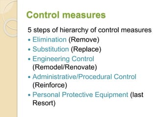 Control measures
5 steps of hierarchy of control measures
 Elimination (Remove)
 Substitution (Replace)
 Engineering Control
(Remodel/Renovate)
 Administrative/Procedural Control
(Reinforce)
 Personal Protective Equipment (last
Resort)
 