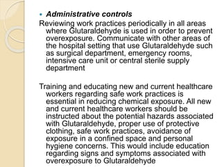  Administrative controls
Reviewing work practices periodically in all areas
where Glutaraldehyde is used in order to prevent
overexposure. Communicate with other areas of
the hospital setting that use Glutaraldehyde such
as surgical department, emergency rooms,
intensive care unit or central sterile supply
department
Training and educating new and current healthcare
workers regarding safe work practices is
essential in reducing chemical exposure. All new
and current healthcare workers should be
instructed about the potential hazards associated
with Glutaraldehyde, proper use of protective
clothing, safe work practices, avoidance of
exposure in a confined space and personal
hygiene concerns. This would include education
regarding signs and symptoms associated with
overexposure to Glutaraldehyde
 